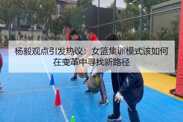 杨毅观点引发热议：女篮集训模式该如何在变革中寻找新路径（MLTY）